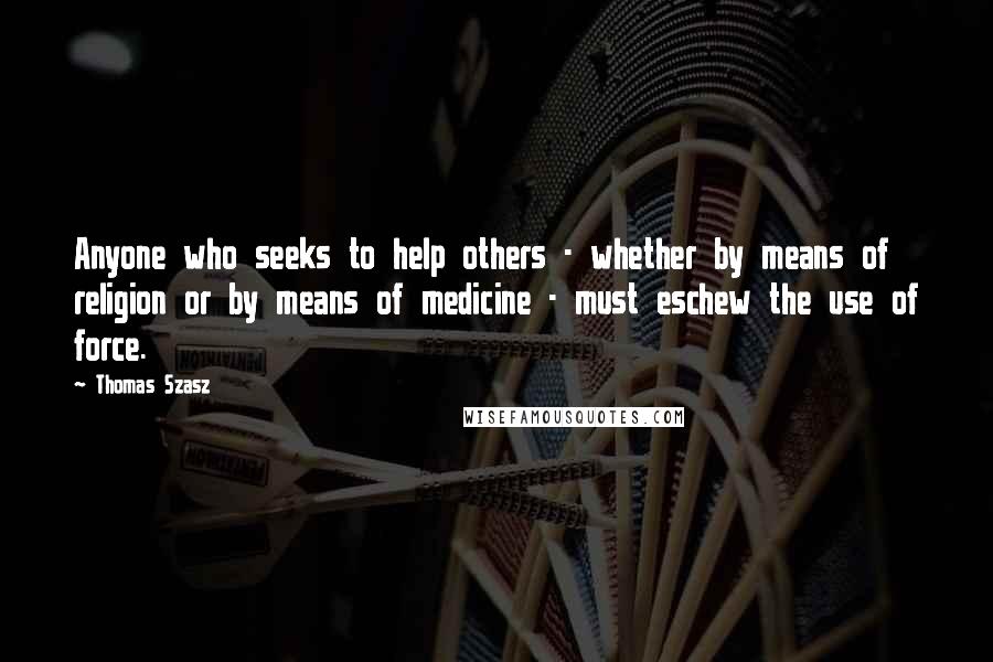 Thomas Szasz Quotes: Anyone who seeks to help others - whether by means of religion or by means of medicine - must eschew the use of force.