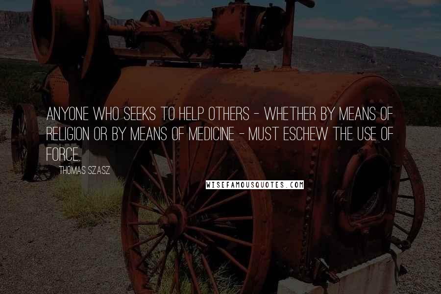 Thomas Szasz Quotes: Anyone who seeks to help others - whether by means of religion or by means of medicine - must eschew the use of force.