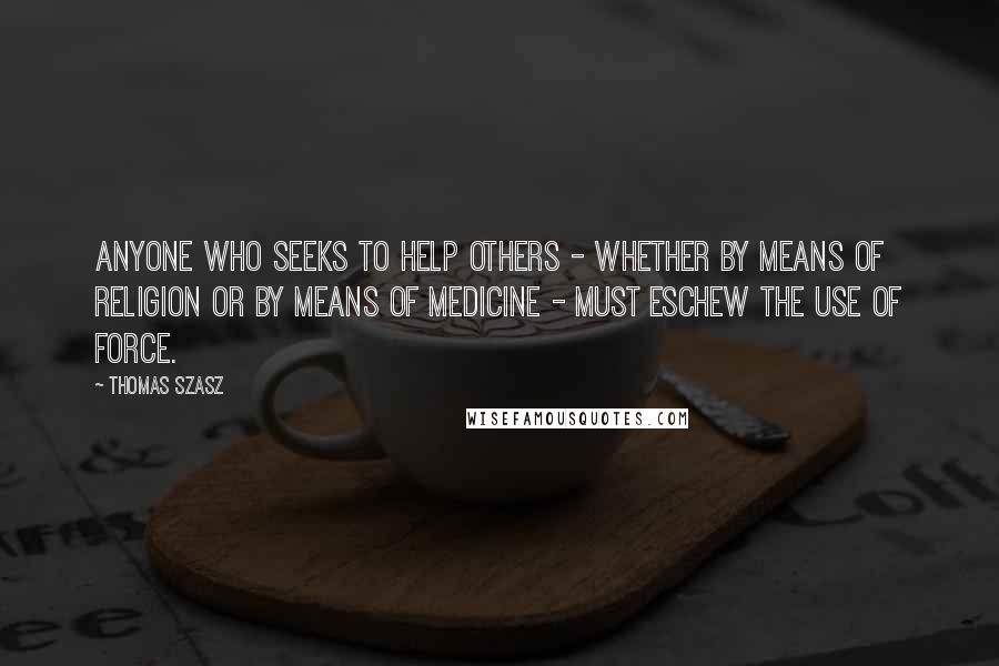 Thomas Szasz Quotes: Anyone who seeks to help others - whether by means of religion or by means of medicine - must eschew the use of force.