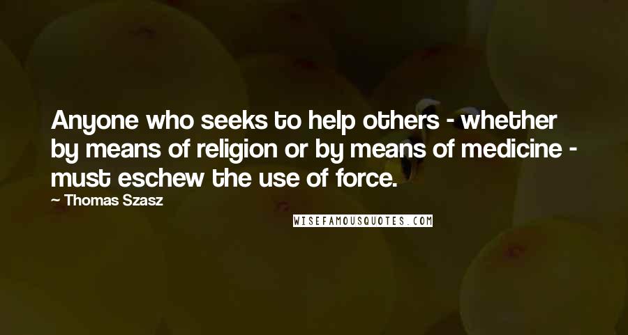 Thomas Szasz Quotes: Anyone who seeks to help others - whether by means of religion or by means of medicine - must eschew the use of force.