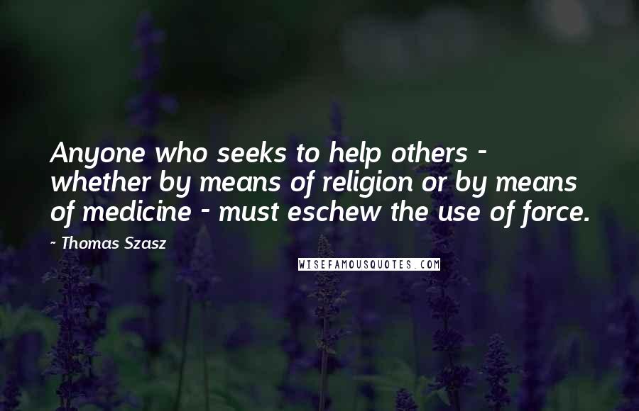 Thomas Szasz Quotes: Anyone who seeks to help others - whether by means of religion or by means of medicine - must eschew the use of force.