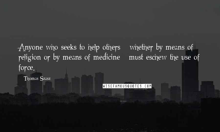 Thomas Szasz Quotes: Anyone who seeks to help others - whether by means of religion or by means of medicine - must eschew the use of force.