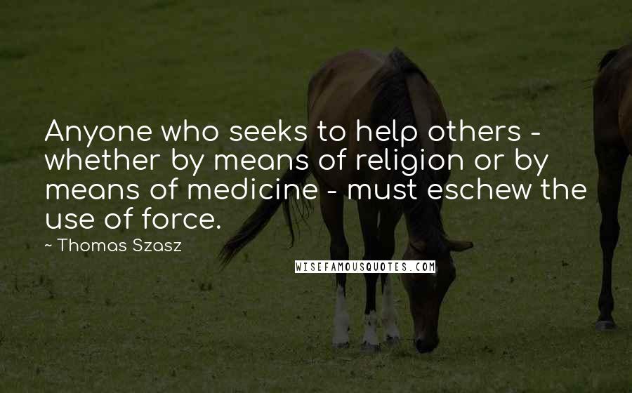 Thomas Szasz Quotes: Anyone who seeks to help others - whether by means of religion or by means of medicine - must eschew the use of force.
