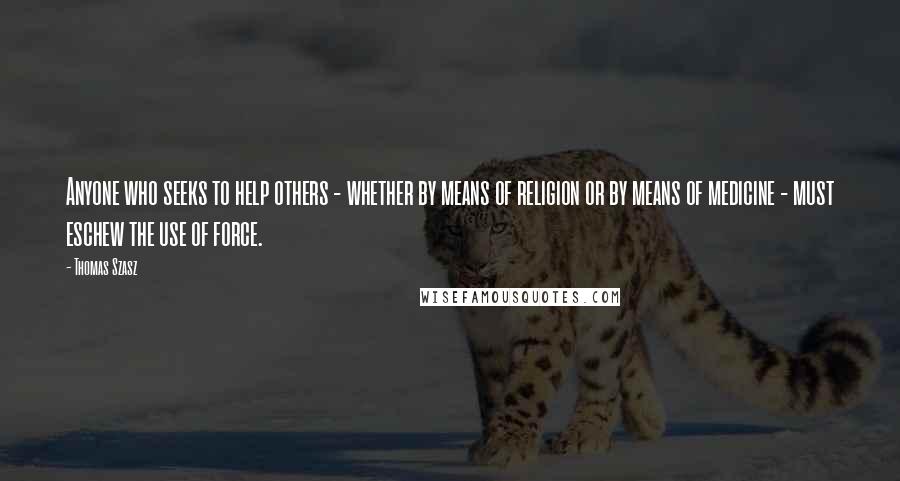 Thomas Szasz Quotes: Anyone who seeks to help others - whether by means of religion or by means of medicine - must eschew the use of force.