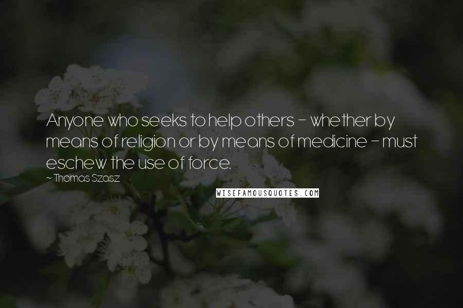 Thomas Szasz Quotes: Anyone who seeks to help others - whether by means of religion or by means of medicine - must eschew the use of force.