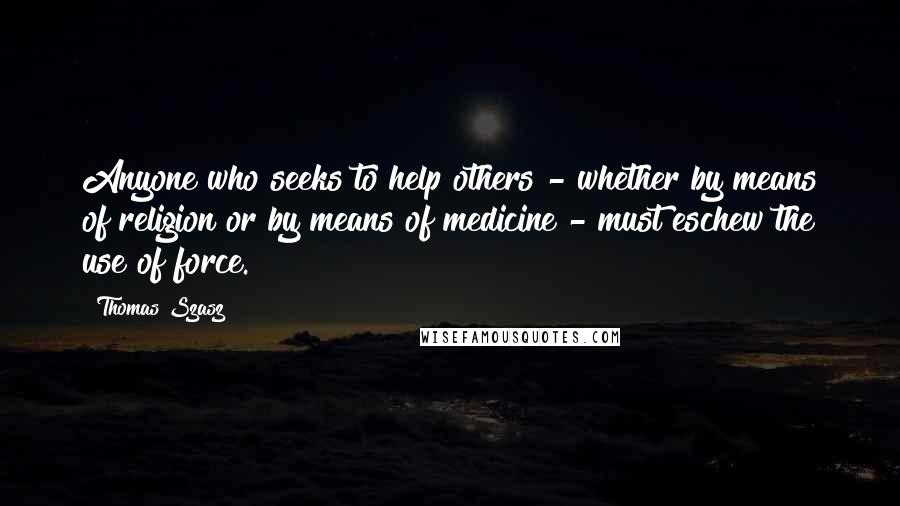 Thomas Szasz Quotes: Anyone who seeks to help others - whether by means of religion or by means of medicine - must eschew the use of force.