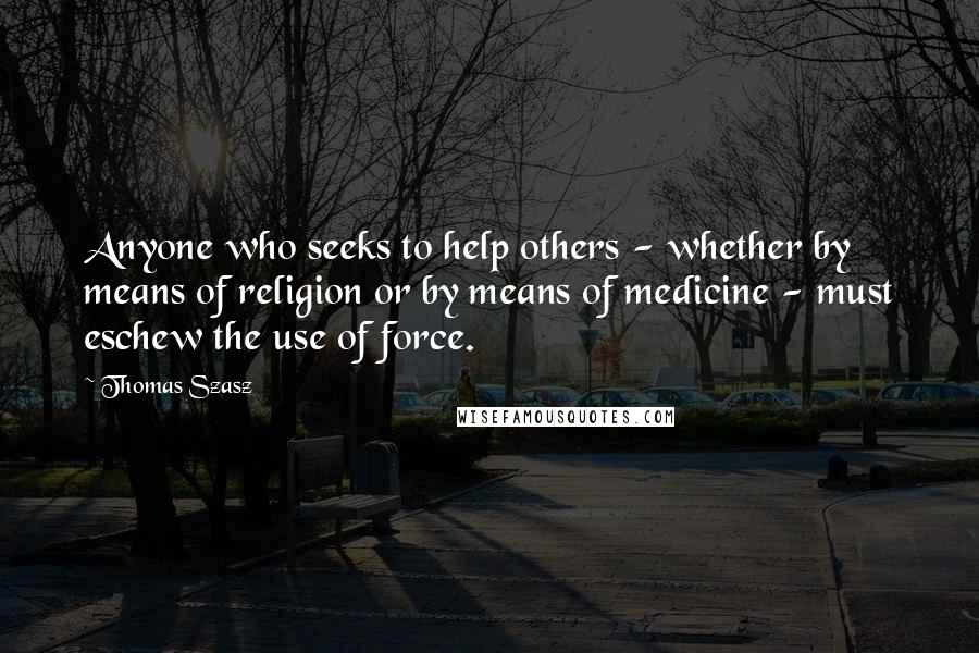 Thomas Szasz Quotes: Anyone who seeks to help others - whether by means of religion or by means of medicine - must eschew the use of force.