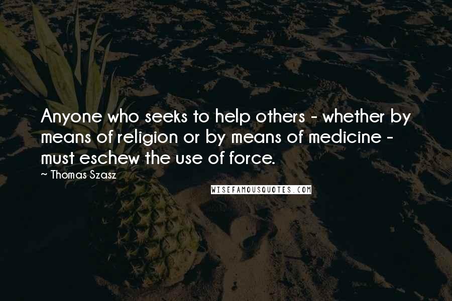 Thomas Szasz Quotes: Anyone who seeks to help others - whether by means of religion or by means of medicine - must eschew the use of force.