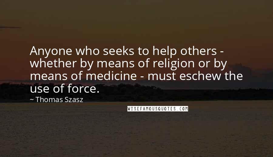 Thomas Szasz Quotes: Anyone who seeks to help others - whether by means of religion or by means of medicine - must eschew the use of force.