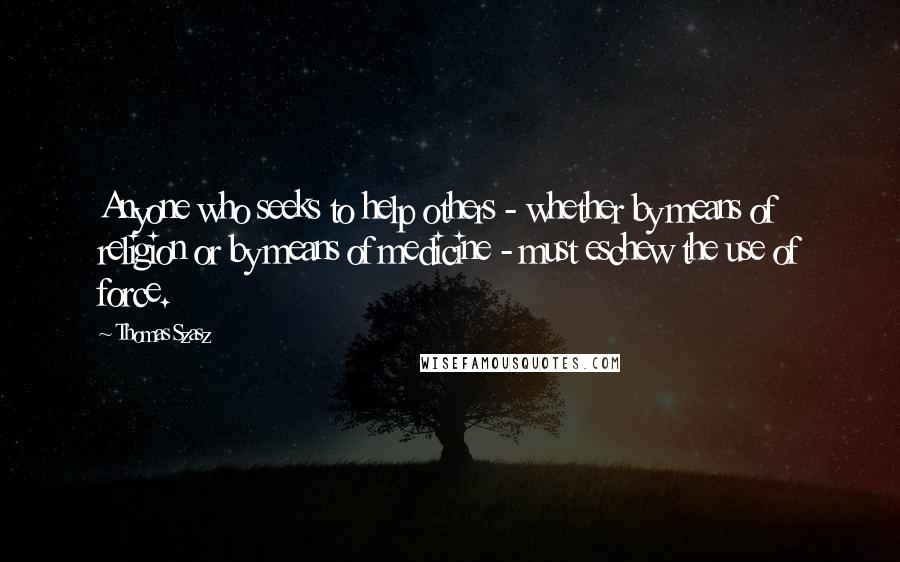 Thomas Szasz Quotes: Anyone who seeks to help others - whether by means of religion or by means of medicine - must eschew the use of force.