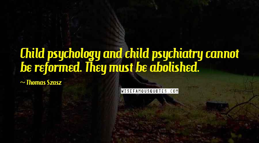 Thomas Szasz Quotes: Child psychology and child psychiatry cannot be reformed. They must be abolished.