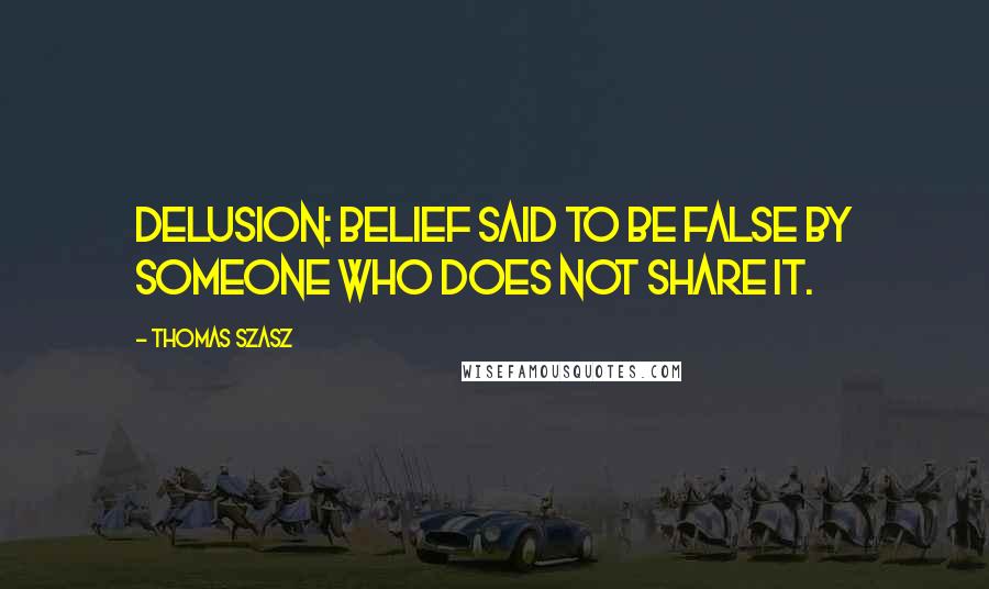 Thomas Szasz Quotes: Delusion: belief said to be false by someone who does not share it.
