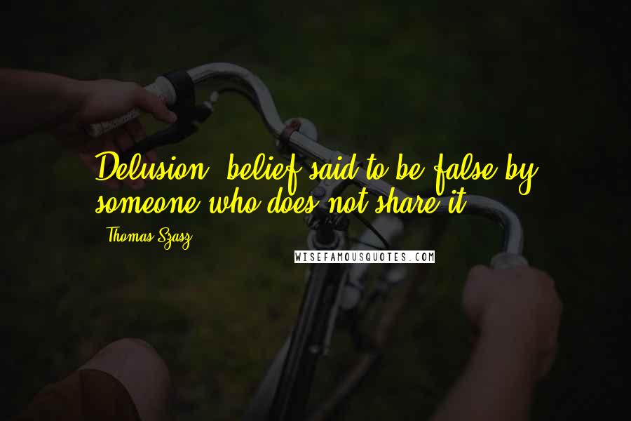 Thomas Szasz Quotes: Delusion: belief said to be false by someone who does not share it.