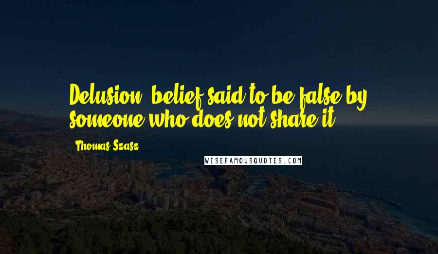 Thomas Szasz Quotes: Delusion: belief said to be false by someone who does not share it.