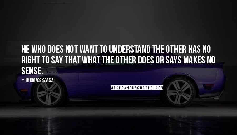 Thomas Szasz Quotes: He who does not want to understand the Other has no right to say that what the Other does or says makes no sense.