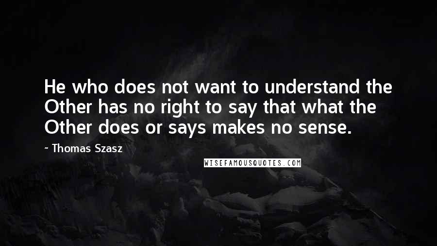 Thomas Szasz Quotes: He who does not want to understand the Other has no right to say that what the Other does or says makes no sense.