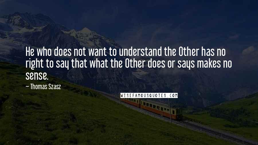 Thomas Szasz Quotes: He who does not want to understand the Other has no right to say that what the Other does or says makes no sense.