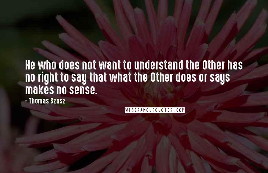 Thomas Szasz Quotes: He who does not want to understand the Other has no right to say that what the Other does or says makes no sense.