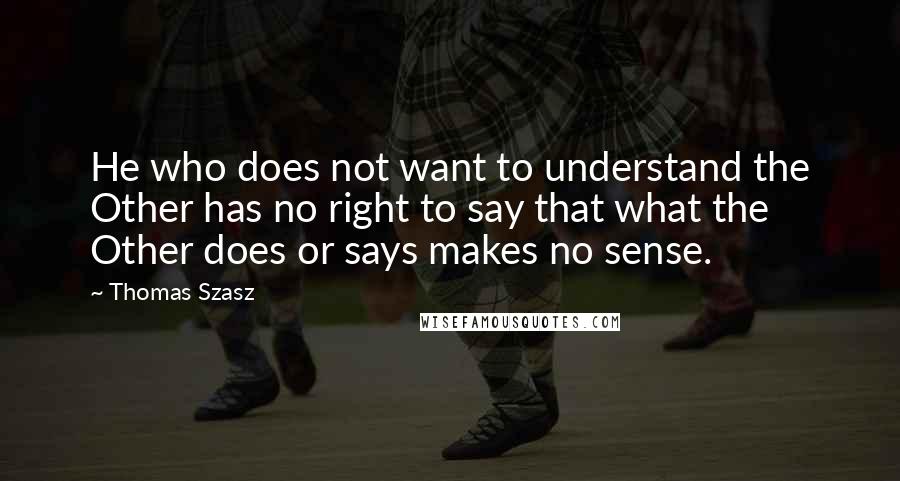 Thomas Szasz Quotes: He who does not want to understand the Other has no right to say that what the Other does or says makes no sense.