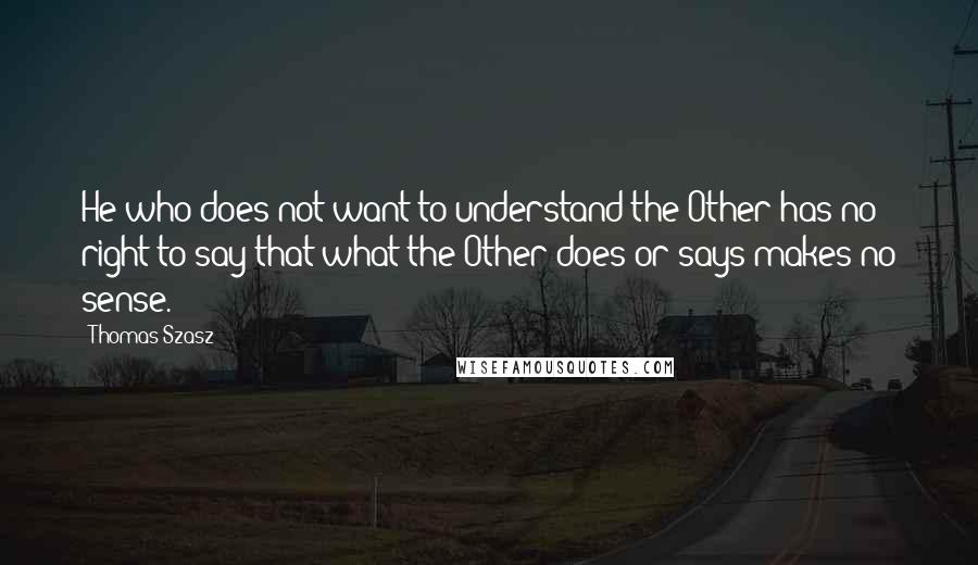 Thomas Szasz Quotes: He who does not want to understand the Other has no right to say that what the Other does or says makes no sense.