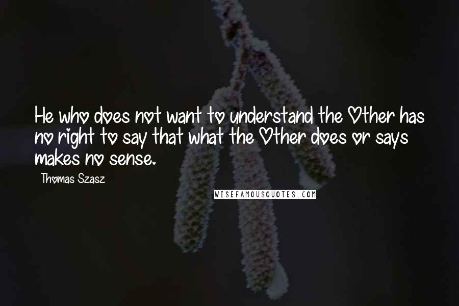 Thomas Szasz Quotes: He who does not want to understand the Other has no right to say that what the Other does or says makes no sense.