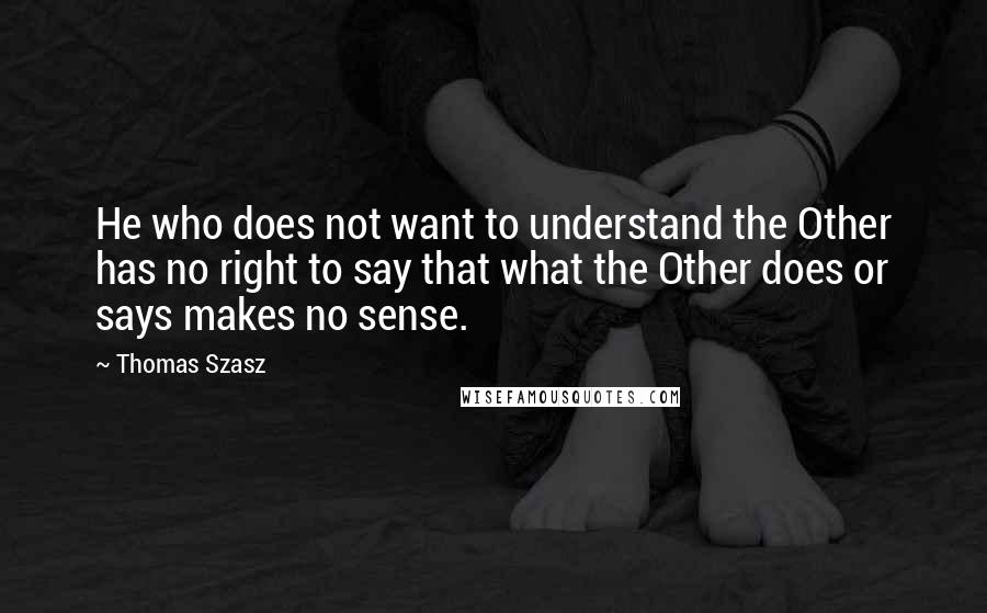 Thomas Szasz Quotes: He who does not want to understand the Other has no right to say that what the Other does or says makes no sense.