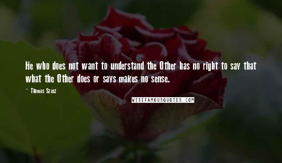 Thomas Szasz Quotes: He who does not want to understand the Other has no right to say that what the Other does or says makes no sense.