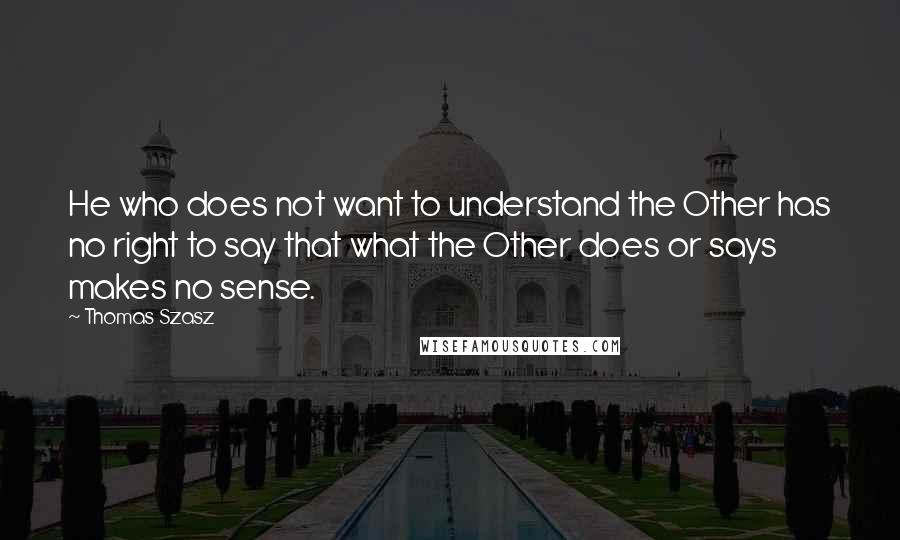 Thomas Szasz Quotes: He who does not want to understand the Other has no right to say that what the Other does or says makes no sense.