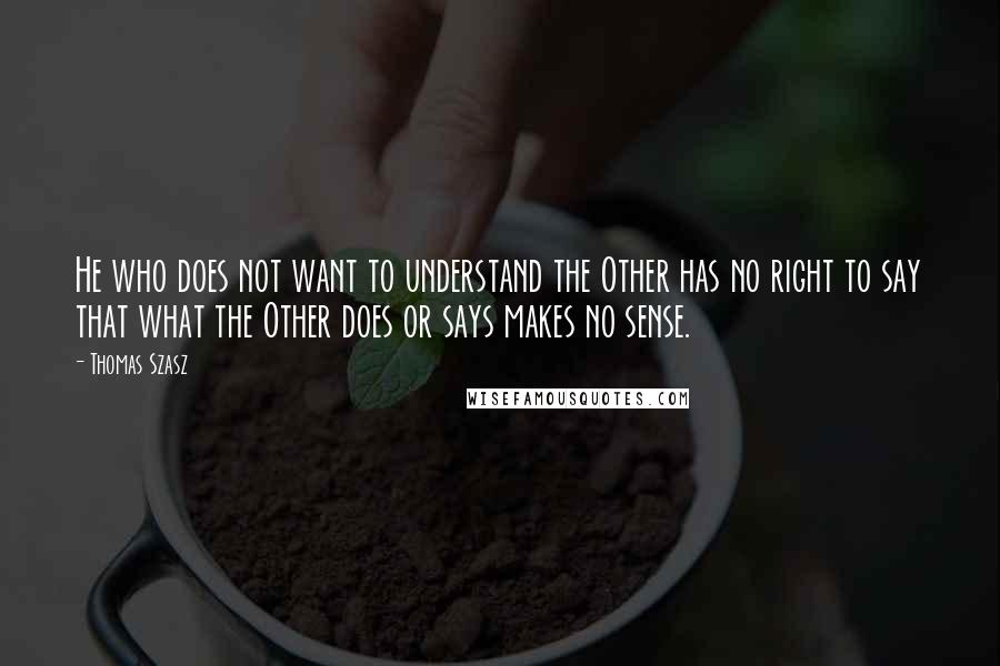 Thomas Szasz Quotes: He who does not want to understand the Other has no right to say that what the Other does or says makes no sense.