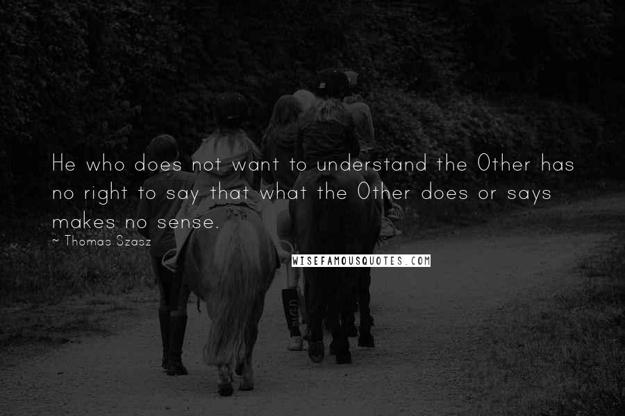 Thomas Szasz Quotes: He who does not want to understand the Other has no right to say that what the Other does or says makes no sense.