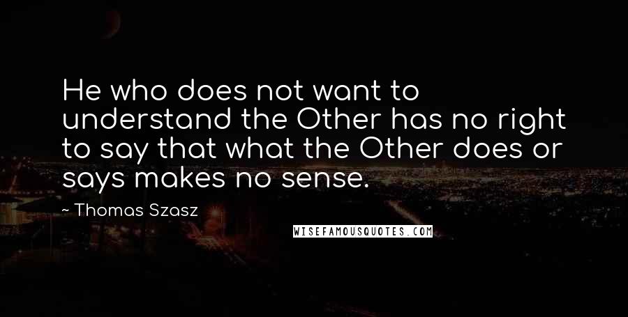 Thomas Szasz Quotes: He who does not want to understand the Other has no right to say that what the Other does or says makes no sense.