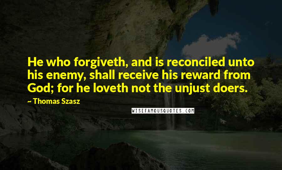 Thomas Szasz Quotes: He who forgiveth, and is reconciled unto his enemy, shall receive his reward from God; for he loveth not the unjust doers.