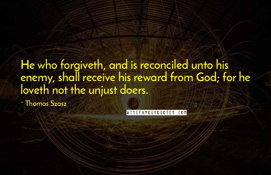 Thomas Szasz Quotes: He who forgiveth, and is reconciled unto his enemy, shall receive his reward from God; for he loveth not the unjust doers.