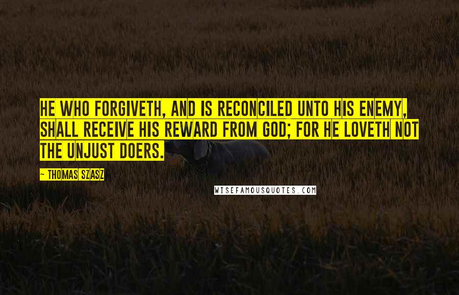 Thomas Szasz Quotes: He who forgiveth, and is reconciled unto his enemy, shall receive his reward from God; for he loveth not the unjust doers.