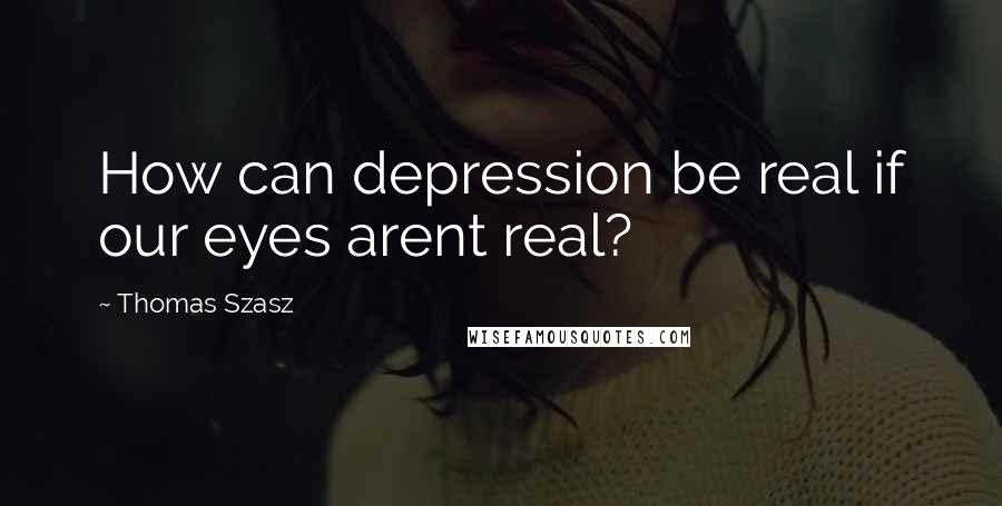 Thomas Szasz Quotes: How can depression be real if our eyes arent real?