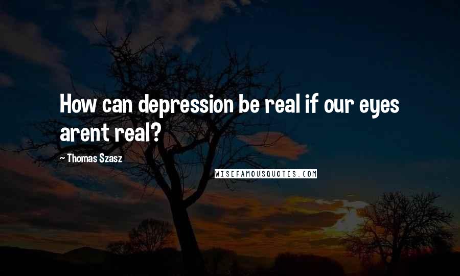 Thomas Szasz Quotes: How can depression be real if our eyes arent real?