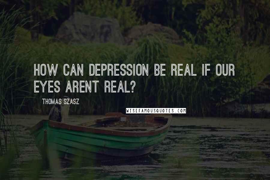 Thomas Szasz Quotes: How can depression be real if our eyes arent real?