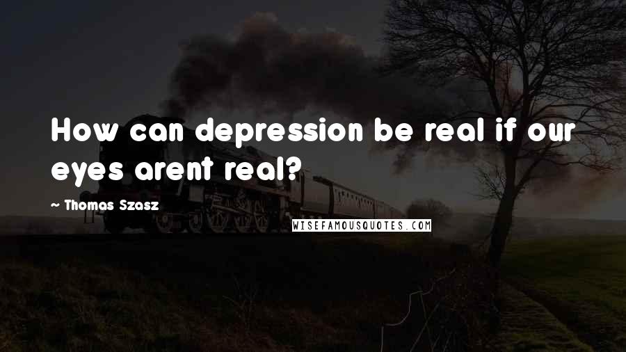 Thomas Szasz Quotes: How can depression be real if our eyes arent real?