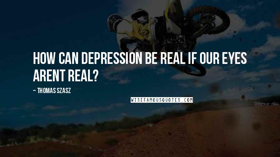 Thomas Szasz Quotes: How can depression be real if our eyes arent real?