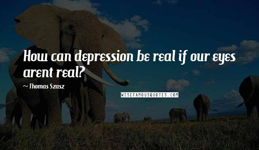 Thomas Szasz Quotes: How can depression be real if our eyes arent real?