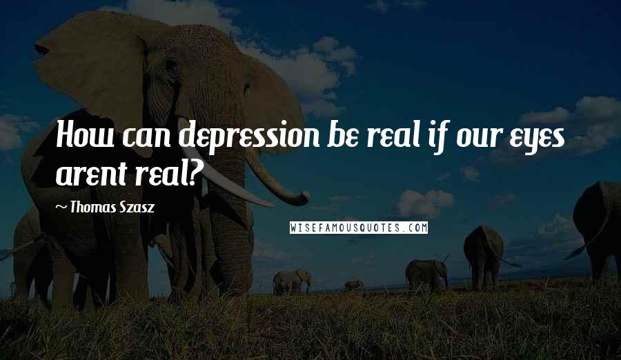 Thomas Szasz Quotes: How can depression be real if our eyes arent real?