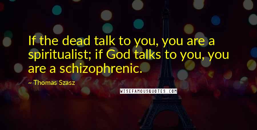 Thomas Szasz Quotes: If the dead talk to you, you are a spiritualist; if God talks to you, you are a schizophrenic.