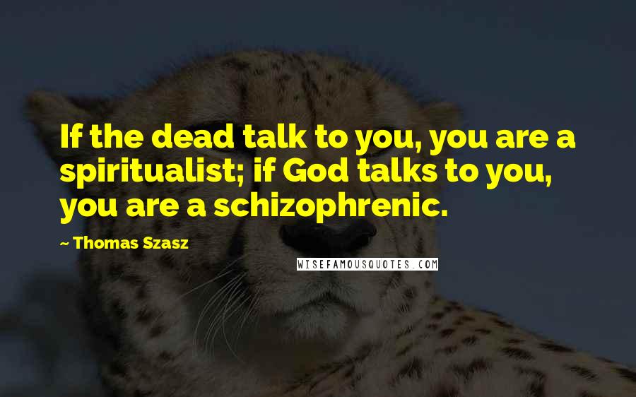 Thomas Szasz Quotes: If the dead talk to you, you are a spiritualist; if God talks to you, you are a schizophrenic.