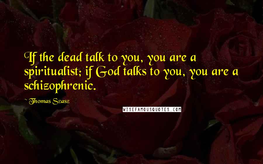 Thomas Szasz Quotes: If the dead talk to you, you are a spiritualist; if God talks to you, you are a schizophrenic.