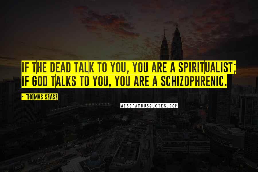 Thomas Szasz Quotes: If the dead talk to you, you are a spiritualist; if God talks to you, you are a schizophrenic.