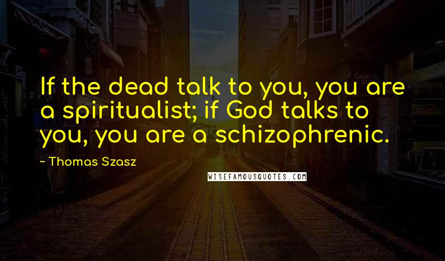 Thomas Szasz Quotes: If the dead talk to you, you are a spiritualist; if God talks to you, you are a schizophrenic.