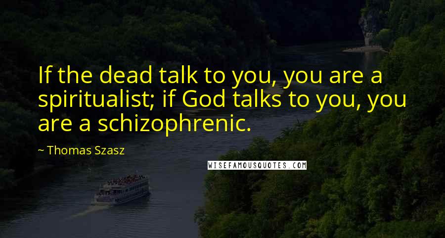 Thomas Szasz Quotes: If the dead talk to you, you are a spiritualist; if God talks to you, you are a schizophrenic.