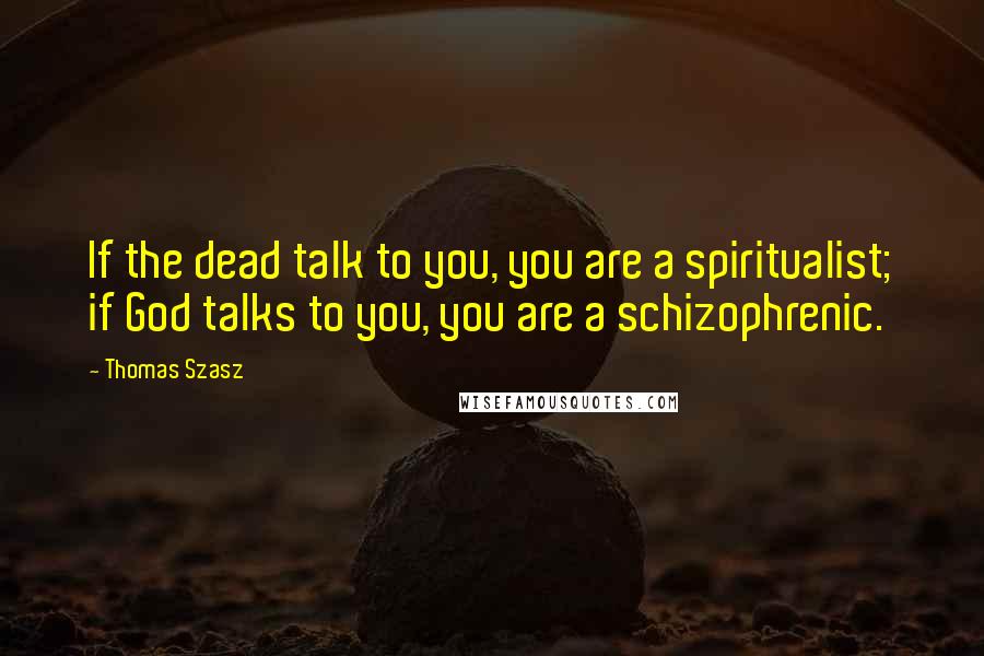 Thomas Szasz Quotes: If the dead talk to you, you are a spiritualist; if God talks to you, you are a schizophrenic.