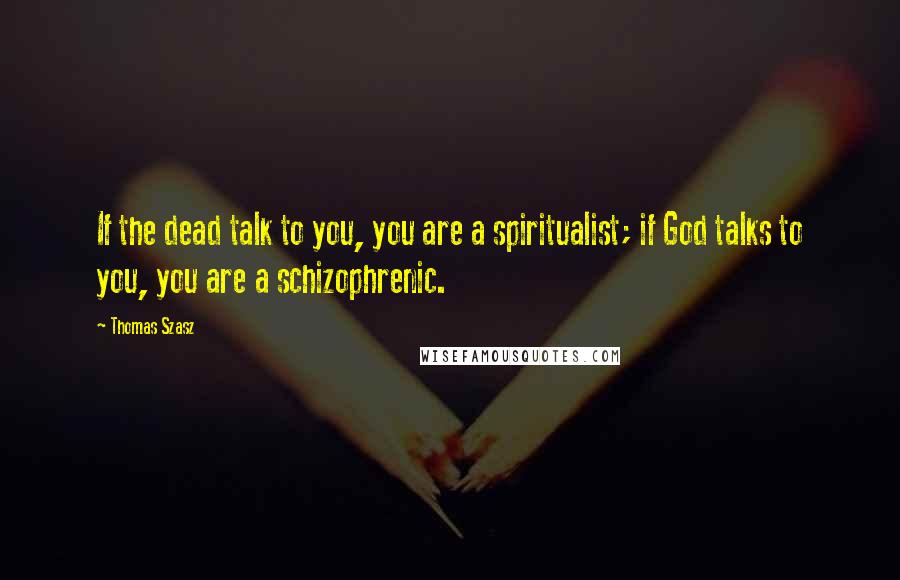 Thomas Szasz Quotes: If the dead talk to you, you are a spiritualist; if God talks to you, you are a schizophrenic.