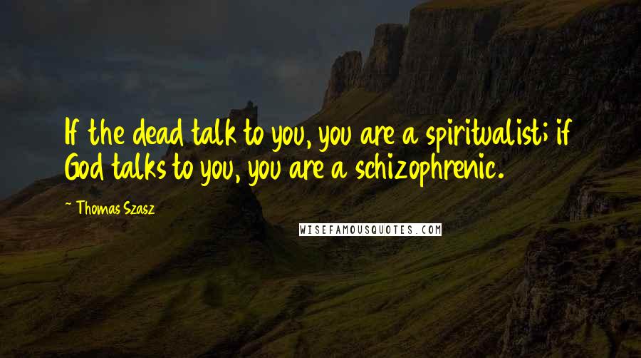 Thomas Szasz Quotes: If the dead talk to you, you are a spiritualist; if God talks to you, you are a schizophrenic.